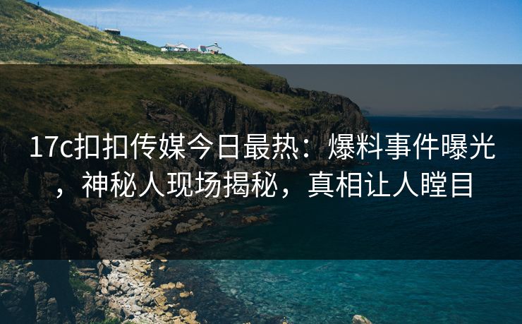 17c扣扣传媒今日最热：爆料事件曝光，神秘人现场揭秘，真相让人瞠目