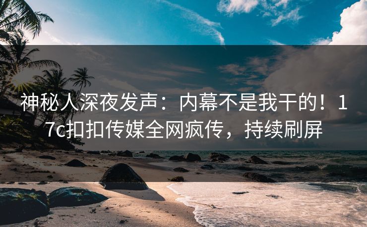 神秘人深夜发声：内幕不是我干的！17c扣扣传媒全网疯传，持续刷屏