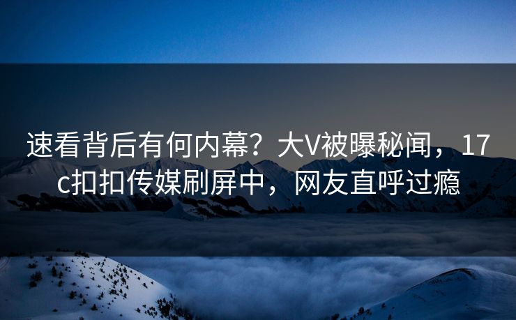 速看背后有何内幕？大V被曝秘闻，17c扣扣传媒刷屏中，网友直呼过瘾