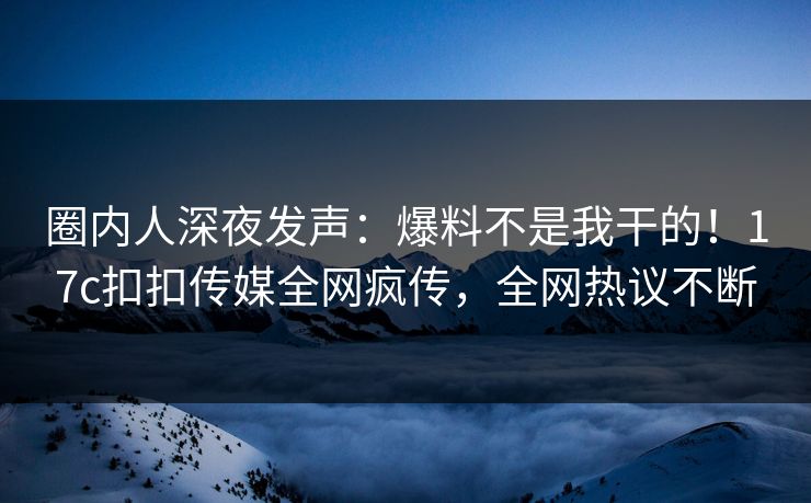 圈内人深夜发声：爆料不是我干的！17c扣扣传媒全网疯传，全网热议不断