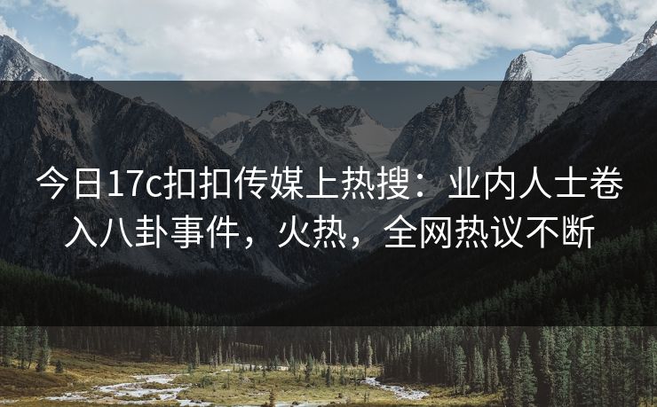今日17c扣扣传媒上热搜：业内人士卷入八卦事件，火热，全网热议不断
