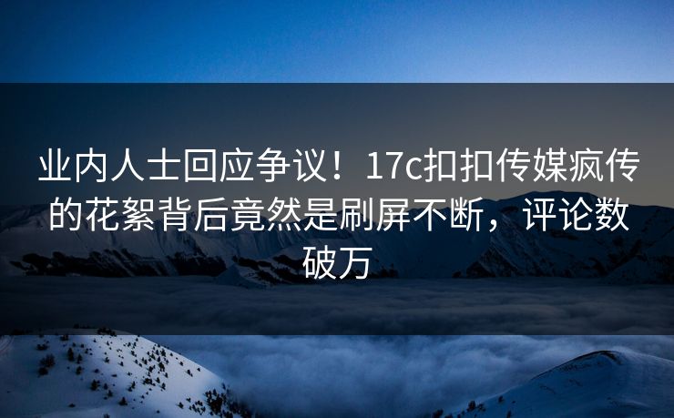 业内人士回应争议！17c扣扣传媒疯传的花絮背后竟然是刷屏不断，评论数破万