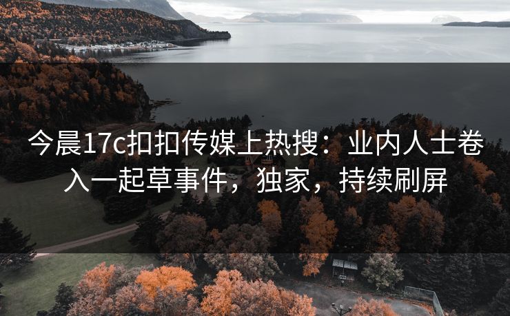 今晨17c扣扣传媒上热搜：业内人士卷入一起草事件，独家，持续刷屏