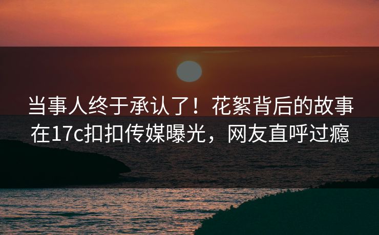 当事人终于承认了！花絮背后的故事在17c扣扣传媒曝光，网友直呼过瘾