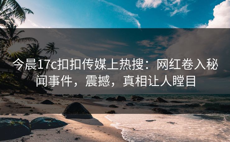 今晨17c扣扣传媒上热搜：网红卷入秘闻事件，震撼，真相让人瞠目
