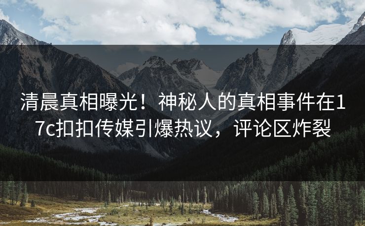 清晨真相曝光！神秘人的真相事件在17c扣扣传媒引爆热议，评论区炸裂