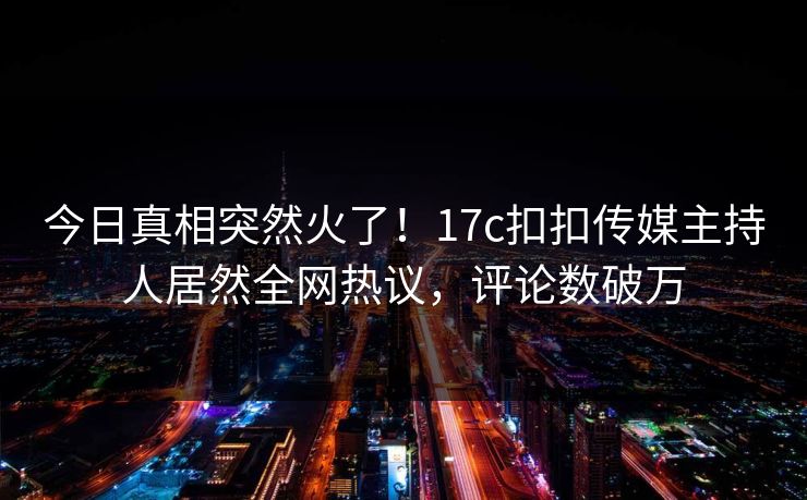 今日真相突然火了！17c扣扣传媒主持人居然全网热议，评论数破万