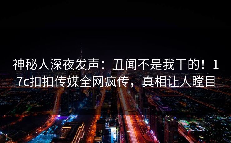 神秘人深夜发声：丑闻不是我干的！17c扣扣传媒全网疯传，真相让人瞠目