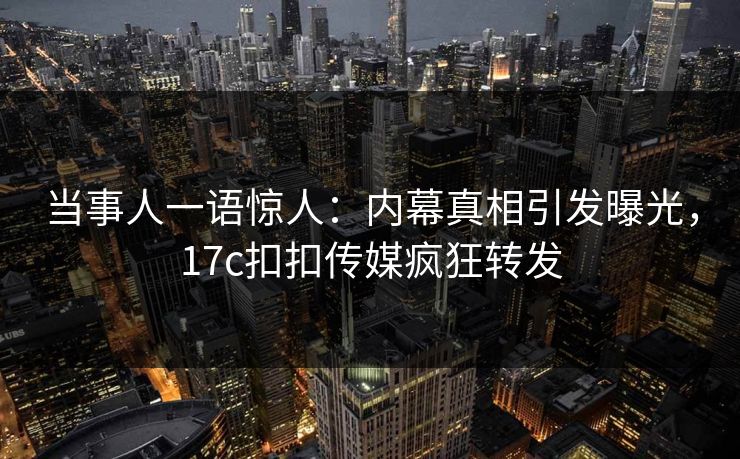 当事人一语惊人：内幕真相引发曝光，17c扣扣传媒疯狂转发