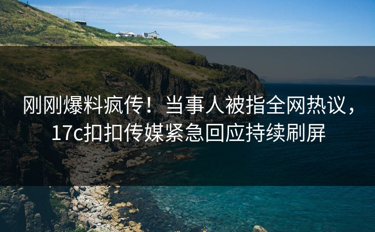 刚刚爆料疯传！当事人被指全网热议，17c扣扣传媒紧急回应持续刷屏