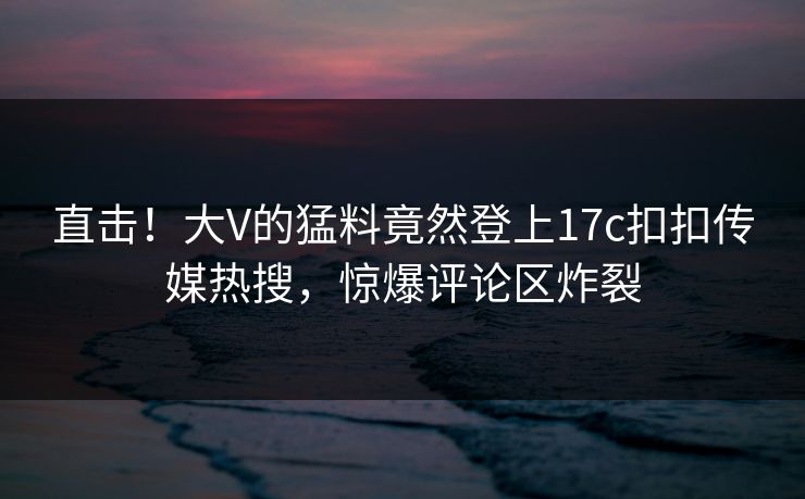 直击！大V的猛料竟然登上17c扣扣传媒热搜，惊爆评论区炸裂