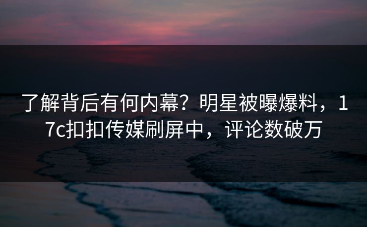 了解背后有何内幕？明星被曝爆料，17c扣扣传媒刷屏中，评论数破万
