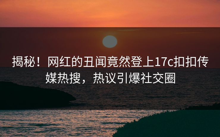 揭秘！网红的丑闻竟然登上17c扣扣传媒热搜，热议引爆社交圈