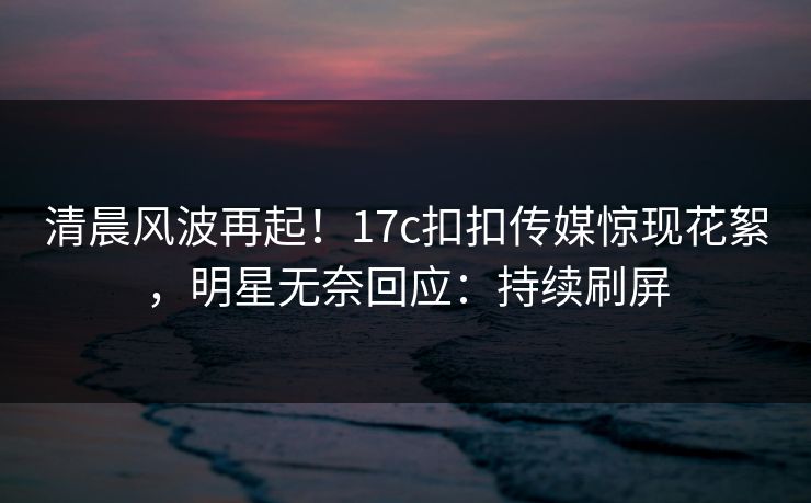 清晨风波再起！17c扣扣传媒惊现花絮，明星无奈回应：持续刷屏