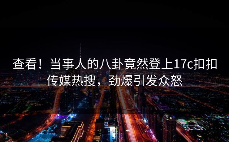 查看！当事人的八卦竟然登上17c扣扣传媒热搜，劲爆引发众怒