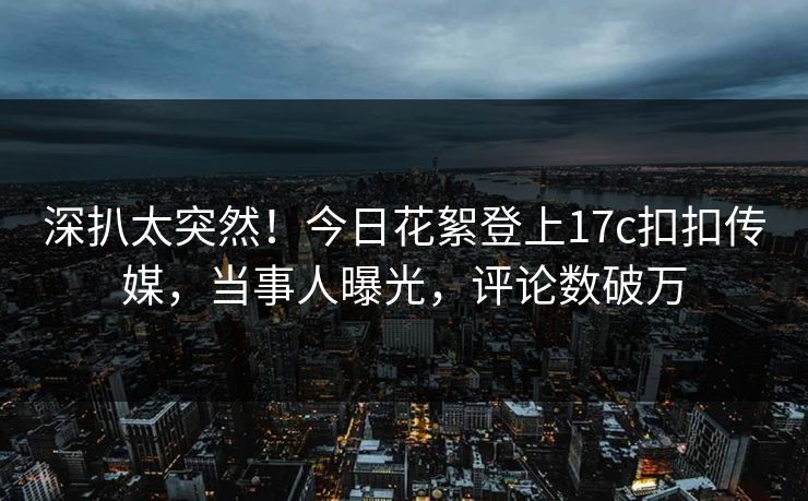 深扒太突然！今日花絮登上17c扣扣传媒，当事人曝光，评论数破万