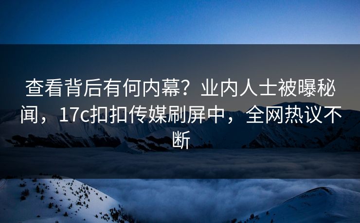 查看背后有何内幕？业内人士被曝秘闻，17c扣扣传媒刷屏中，全网热议不断