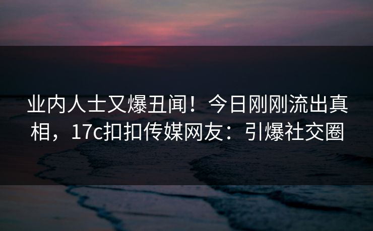 业内人士又爆丑闻！今日刚刚流出真相，17c扣扣传媒网友：引爆社交圈