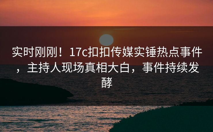 实时刚刚！17c扣扣传媒实锤热点事件，主持人现场真相大白，事件持续发酵