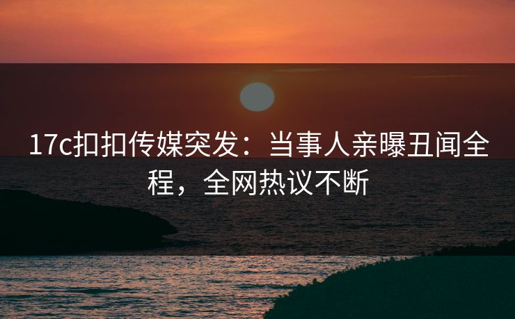 17c扣扣传媒突发：当事人亲曝丑闻全程，全网热议不断
