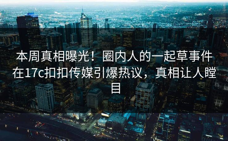 本周真相曝光！圈内人的一起草事件在17c扣扣传媒引爆热议，真相让人瞠目