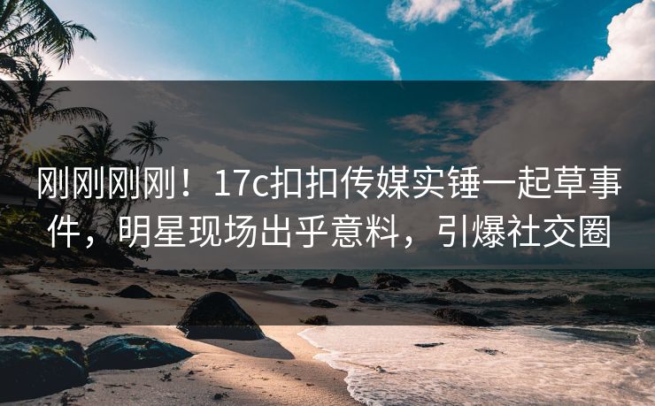 刚刚刚刚！17c扣扣传媒实锤一起草事件，明星现场出乎意料，引爆社交圈