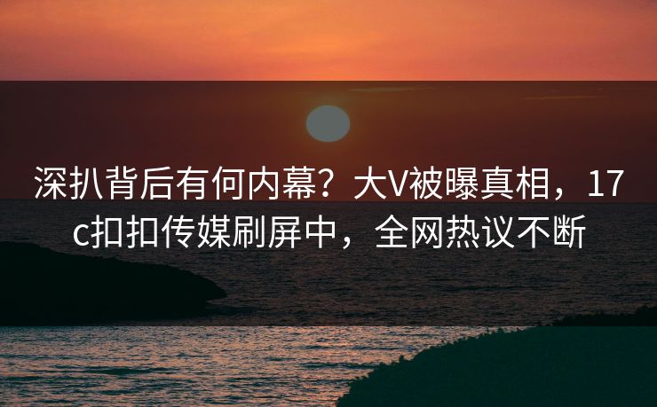 深扒背后有何内幕？大V被曝真相，17c扣扣传媒刷屏中，全网热议不断