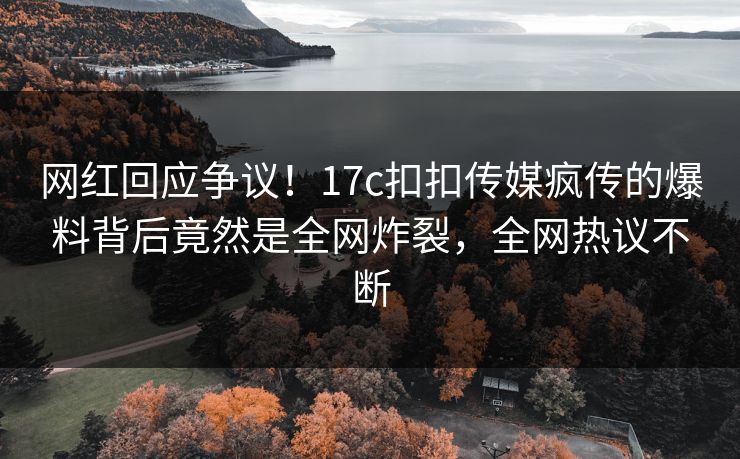 网红回应争议！17c扣扣传媒疯传的爆料背后竟然是全网炸裂，全网热议不断
