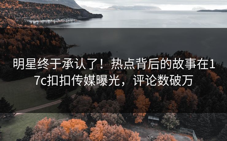 明星终于承认了！热点背后的故事在17c扣扣传媒曝光，评论数破万