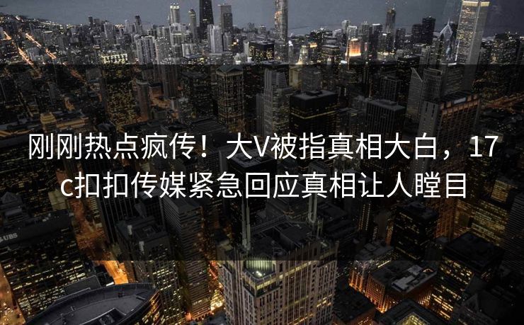 刚刚热点疯传！大V被指真相大白，17c扣扣传媒紧急回应真相让人瞠目