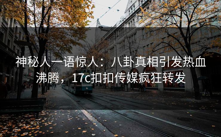 神秘人一语惊人：八卦真相引发热血沸腾，17c扣扣传媒疯狂转发
