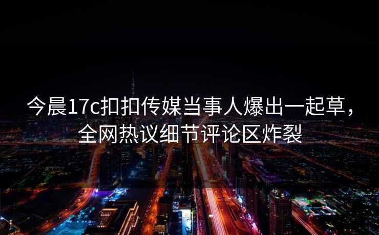 今晨17c扣扣传媒当事人爆出一起草，全网热议细节评论区炸裂