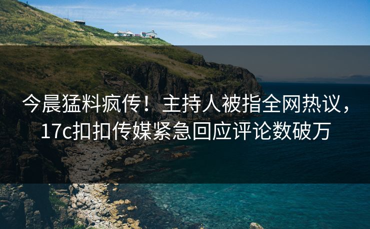 今晨猛料疯传！主持人被指全网热议，17c扣扣传媒紧急回应评论数破万