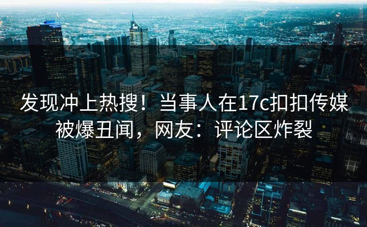 发现冲上热搜！当事人在17c扣扣传媒被爆丑闻，网友：评论区炸裂