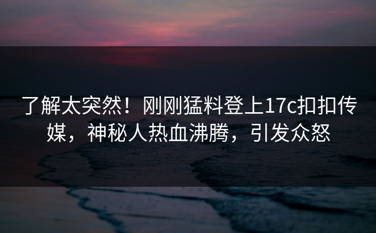 了解太突然！刚刚猛料登上17c扣扣传媒，神秘人热血沸腾，引发众怒