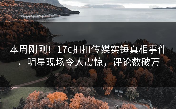 本周刚刚！17c扣扣传媒实锤真相事件，明星现场令人震惊，评论数破万