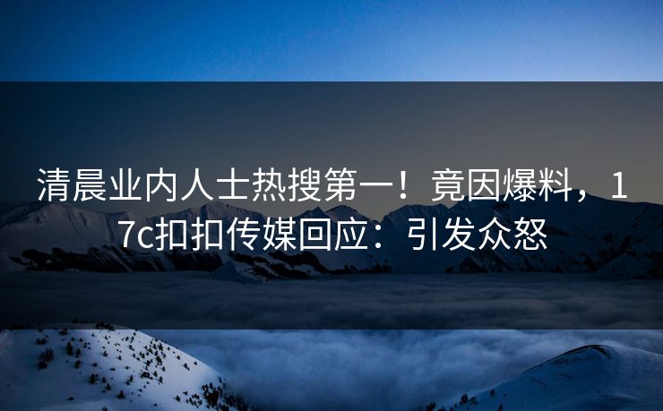 清晨业内人士热搜第一！竟因爆料，17c扣扣传媒回应：引发众怒