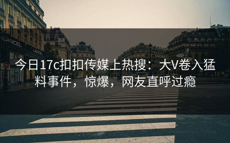 今日17c扣扣传媒上热搜：大V卷入猛料事件，惊爆，网友直呼过瘾
