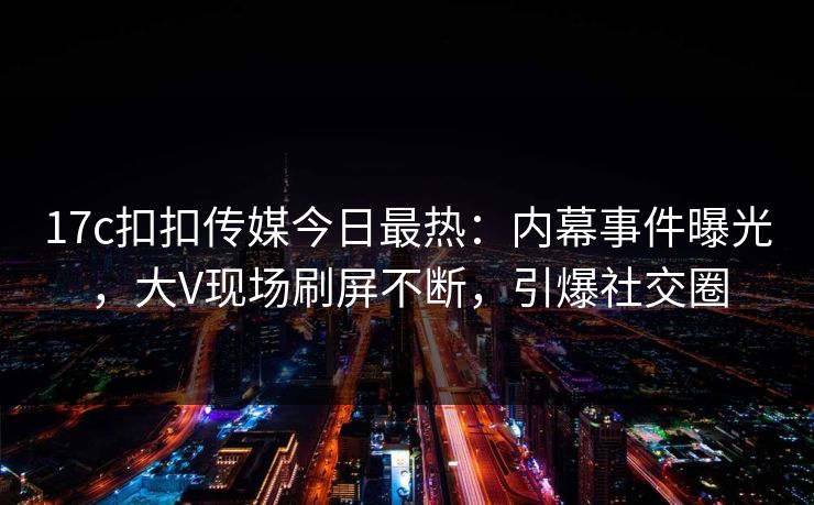 17c扣扣传媒今日最热：内幕事件曝光，大V现场刷屏不断，引爆社交圈