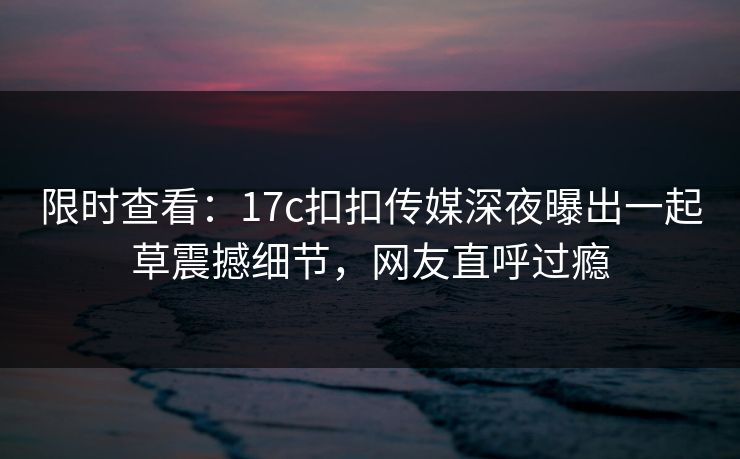 限时查看：17c扣扣传媒深夜曝出一起草震撼细节，网友直呼过瘾