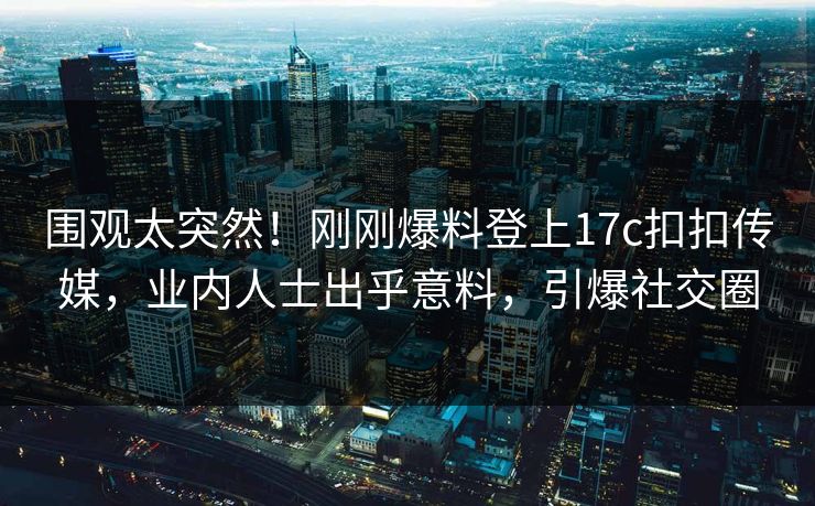 围观太突然！刚刚爆料登上17c扣扣传媒，业内人士出乎意料，引爆社交圈