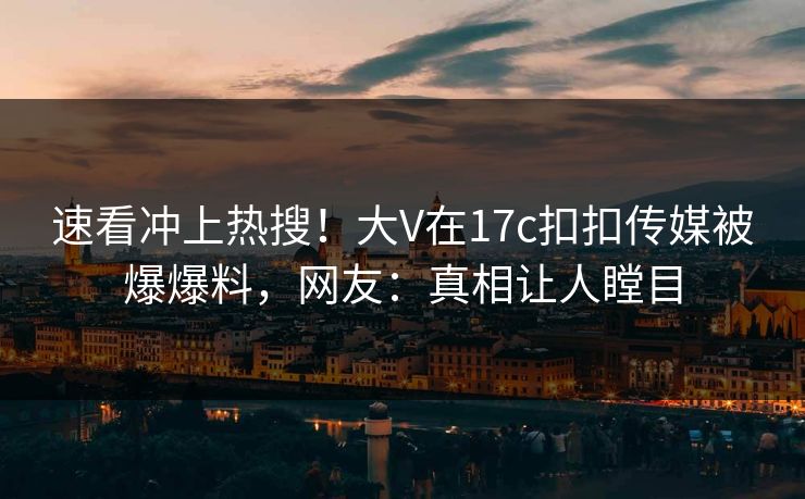 速看冲上热搜！大V在17c扣扣传媒被爆爆料，网友：真相让人瞠目