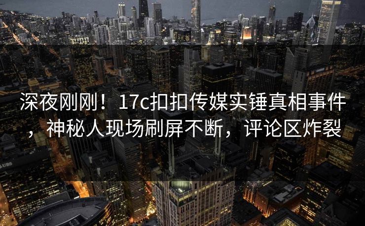 深夜刚刚！17c扣扣传媒实锤真相事件，神秘人现场刷屏不断，评论区炸裂