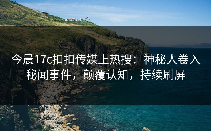 今晨17c扣扣传媒上热搜：神秘人卷入秘闻事件，颠覆认知，持续刷屏
