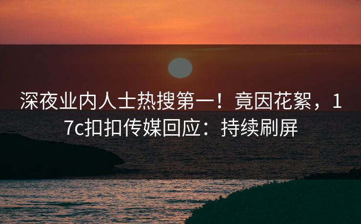 深夜业内人士热搜第一！竟因花絮，17c扣扣传媒回应：持续刷屏