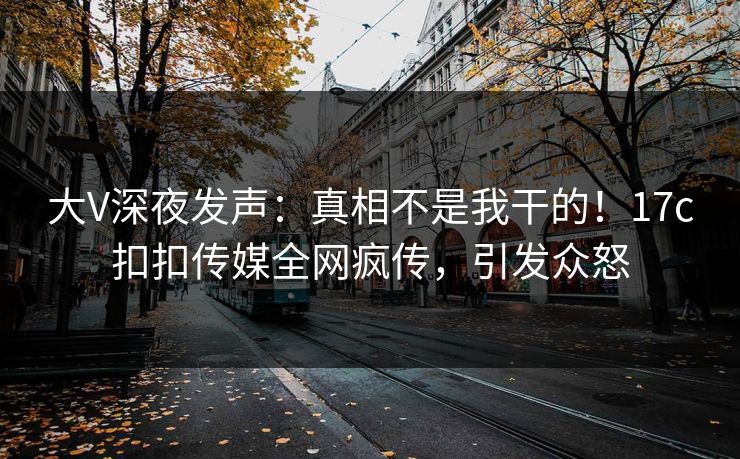 大V深夜发声：真相不是我干的！17c扣扣传媒全网疯传，引发众怒