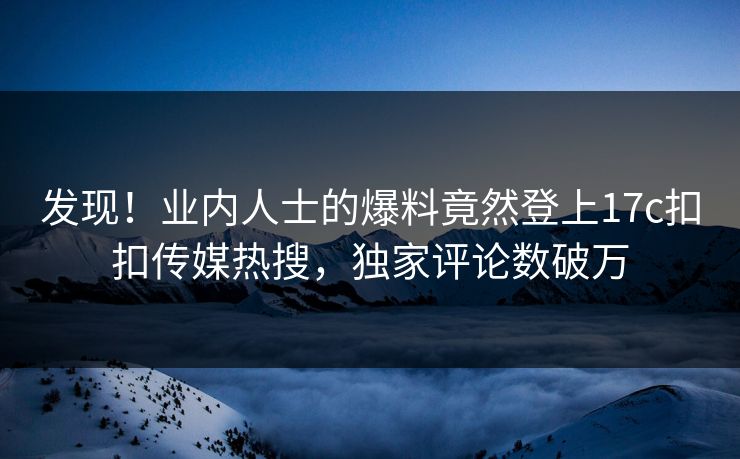 发现！业内人士的爆料竟然登上17c扣扣传媒热搜，独家评论数破万