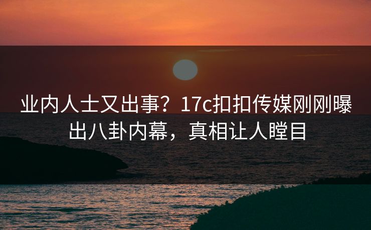 业内人士又出事？17c扣扣传媒刚刚曝出八卦内幕，真相让人瞠目