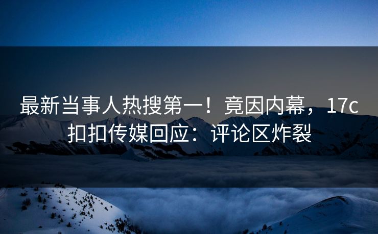最新当事人热搜第一！竟因内幕，17c扣扣传媒回应：评论区炸裂