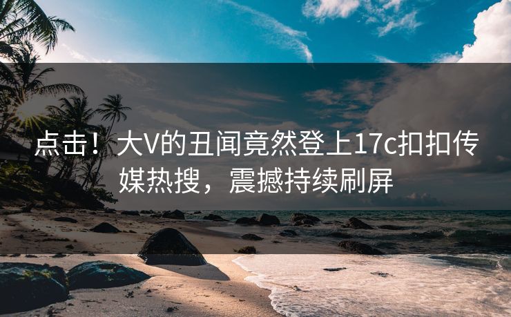 点击！大V的丑闻竟然登上17c扣扣传媒热搜，震撼持续刷屏